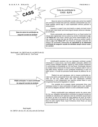 D.G.R.F.P.

GALATI

S
CAS

PAGINA11

Cota de contribuŃie la
CASS : 5,5 %

Baza de calcul al contributiilor sociale este venitul brut stabilit
prin contractul incheiat intre parti sau valoarea comisioanelor sau onorariile stabilite potrivit legii in cazul expertizelor tehnice judiciare si
extrajudiciare.

Baza de calcul al contribuŃiei de
asigurări sociale de sănătate

Aceasta nu poate fi mai mică decât un salariu de bază minim
brut pe Ńară, dacă acest venit este singurul asupra căruia se calculează contribuŃia.
Pentru persoanele care realizează într-un an fiscal venituri de
natura celor menŃionate mai sus precum şi venituri menŃionate la cap.
I al Titlului IX2 Cod Fiscal, venituri sub forma indemnizaŃiilor de şomaj, venituri din pensii mai mici de 740 lei, precum şi venituri menŃionate la cap. II al Titlului IX2 Cod Fiscal (cu excepŃia veniturilor din
drepturi de proprietate intelectuală) se calculează şi se datorează
contribuŃia de asigurări sociale de sănătate asupra tuturor acestor venituri.

Bază legală : Art. 296*22 alin.(4), art.296*22 alin.(5)
şi art. 296*23 alin.(3) Cod Fiscal

Contribuabilii prevăzuŃi mai sus datorează contribuŃii sociale
individuale în cursul anului, sub forma plăŃilor anticipate, plătitorii de
venituri având obligaŃia calculării, reŃinerii şi virării sumelor respective
în conformitate cu prevederile art. 52 Cod fiscal. ContribuŃiile reŃinute
se virează până la data de 25 inclusiv a lunii următoare celei în care a
fost plătit venitul, respectiv a lunii următoare trimestrului în care s-a
plătit venitul, în funcŃie de perioada fiscală aleasă de plătitorul de venit.

PlăŃile anticipate în cazul contribuŃiei
de asigurări sociale de sănătate

Platitorii de venit calculeaza, retin si vireaza contributiile sociale numai pentru persoanele fizice care realizeaza venituri de natura
celor de mai sus, altele decat cele care desfasoara activitati
economice in mod independent sau exercita profesii libere si sunt
inregistrate fiscal potrivit legislatiei in materie.
Fac exceptie de la aceasta regula persoanele fizice care
realizeaza venituri in baza contractelor de agent pentru care platitorii
de venit au obligatia calcularii, retinerii si virarii contributiilor sociale.
Pentru contribuabilii care realizează venituri de natura celor
de mai sus, obligaŃiile reprezentând contribuŃia de asigurări sociale de
sănătate se calculeaza prin aplicarea cotei de contributie asupra bazei
de calcul, se retin si se vireaza de catre platitorul de venit, iar incadrarea in plafoanele prevazute la art. 29622 alin. (5) si (6) Cod Fiscal se
face de catre organul fiscal, după încheierea anului fiscal, pe baza
declaratiilor fiscale

Bază legală :
Art. 296*24 alin.(5), (51), (6), (8) şi alin.(9) Cod fiscal

 