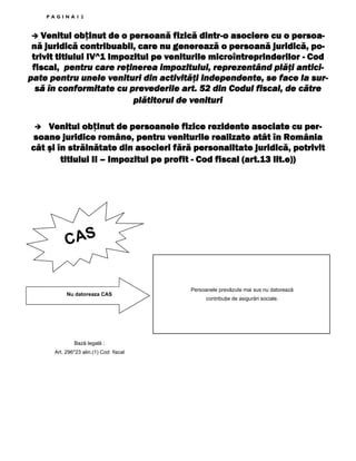 PAGINA12

obținut
dintrVenitul ob inut de o persoană fizică dintr-o asociere cu o persoană juridică contribuabil, care nu generează o persoană juridică, potrivit titlului IV^1 Impozitul pe veniturile microîntreprinderilor - Cod
fiscal, pentru care reţinerea impozitului, reprezentând plăţi anticipate pentru unele venituri din activităţi independente, se face la sursă în conformitate cu prevederile art. 52 din Codul fiscal, de către
plătitorul de venituri
obținut
Venitul ob inut de persoanele fizice rezidente asociate cu persoane juridice române, pentru veniturile realizate atât în România
cât şi în străinătate din asocieri fără personalitate juridică, potrivit
titlului II – Impozitul pe profit - Cod fiscal (art.13 lit.e))

CAS

Nu datoreaza CAS

Bază legală :
Art. 296*23 alin.(1) Cod fiscal

Persoanele prevăzute mai sus nu datorează
contribuŃie de asigurări sociale.

 