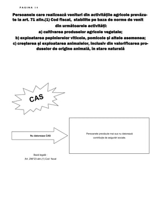 PAGINA

14

Persoanele care realizează venituri din activităţile agricole prevăzute la art. 71 alin.(1) Cod fiscal, stabilite pe baza de norme de venit
din următoarele activităţi:
a) cultivarea produselor agricole vegetale;
b) exploatarea pepinierelor viticole, pomicole şi altele asemenea;
c) creşterea şi exploatarea animalelor, inclusiv din valorificarea produselor de origine animală, în stare naturală

CAS

Nu datoreaza CAS

Bază legală :
Art. 296*23 alin.(1) Cod fiscal

Persoanele prevăzute mai sus nu datorează
contribuŃie de asigurări sociale.

 