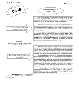 D.G.R.F.P.

GALATI

ASS
C

PAGINA15

Cota de contribuŃie la
CASS : 5,5 %

Baza lunară de calcul al contribuŃiei de asigurări sociale de sănătate datorate bugetului Fondului naŃional unic de asigurări sociale de sănătate reprezintă valoarea anuală a normei de venit, determinată potrivit
prevederilor art. 73 Cod Fical, raportată la cele 12 luni ale anului.

Baza de calcul al contribuŃiei de
asigurări sociale de sănătate

Persoanelor care realizează venituri de natura celor prevăzute mai
sus sub nivelul salariului de bază minim brut pe Ńară lunar şi nu fac parte
din familiile beneficiare de ajutor social, baza lunară de calcul al contribuŃiei de asigurări sociale de sănătate reprezintă o treime din salariul de bază
minim brut pe Ńară.
Pentru persoanele care realizează într-un an fiscal venituri de natura celor menŃionate mai sus precum şi venituri menŃionate la cap. I al Titlului IX2 Cod Fiscal, venituri sub forma indemnizaŃiilor de şomaj, venituri
din pensii mai mici de 740 lei, precum şi venituri menŃionate la cap. II al
Titlului IX2 Cod Fiscal (cu excepŃia veniturilor din drepturi de proprietate
intelectuală) se calculează şi se datorează contribuŃia de asigurări
sociale de sănătate asupra tuturor acestor venituri.

Bază legală :
Art. 296*22 alin.(3), art.296*22 alin.(6) şi art.
296*23 alin.(3) Cod Fiscal
ObligaŃiile anuale de plată a contribuŃiei de asigurări sociale de
sănătate se determină pe baza declaraŃiei prevăzute la art. 74 alin. (2)
Cod Fiscal, prin aplicarea cotei de 5,5% asupra bazei de calcul prevăzute
mai sus. Baza de calcul al contribuŃiei de asigurări sociale de sănătate se
evidenŃiază lunar în decizia de impunere, iar plata se efectuează în două
rate egale, până la data de 25 octombrie inclusiv şi 15 decembrie inclusiv.
Plata contribuŃiei de asigurări sociale
de sănătate

ContribuŃiile aferente veniturilor din activităŃi agricole, datorate de
persoanele fizice, potrivit legii, se pot achita în numerar şi la compartimentele de specialitate ale unităŃii administrativ-teritoriale—Primariile corespunzătoare localităŃii în care îşi au domiciliul fiscal contribuabilii unde nu
există o unitate teritorială a AgenŃiei NaŃionale de Administrare Fiscală,
dacă între unitatea administrativ-teritorială şi AgenŃia NaŃională de Administrare Fiscală s-a încheiat un protocol în acest scop. Lista Primăriilor la
care se pot efectua aceste plăŃi este afişată pa pagina de internet :
www.anaf.ro

Încadrarea bazei de calcul în plafonul de o treime din salariul de bază minim brut pe Ńară, prevăzute la art. 29622 alin. (5) şi
(6) Cod fiscal, se face de către organul fiscal, după încheierea
anului fiscal, pe baza declaraŃiilor fiscale.
Bază legală :Art.35*1 Cod de Procedura Fiscala, Art. 296*24 alin.(9) Art. 296*25 alin.
(2*1) Cod fiscal

 