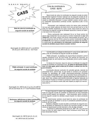 D.G.R.F.P.

PAGINA17

GALATI

Cota de contribuŃie la
CASS : 5,5 %

S
CAS

Baza de calcul al contribuŃiei de
asigurări sociale de sănătate

Baza lunară de calcul al contribuŃiei de asigurări sociale de sănătate datorate bugetului Fondului naŃional unic de asigurări sociale de sănătate pentru aceste persoane este diferenŃa dintre totalul veniturilor încasate şi cheltuielile efectuate în scopul realizării acestor venituri, exclusiv cheltuielile reprezentând contribuŃii sociale, raportată la cele 12 luni
ale anului.
Persoanelor care realizează venituri de natura celor prevăzute
mai sus sub nivelul salariului de bază minim brut pe Ńară lunar şi nu fac
parte din familiile beneficiare de ajutor social, baza lunară de calcul al
contribuŃiei de asigurări sociale de sănătate reprezintă o treime din salariul de bază minim brut pe Ńară.
Pentru persoanele care realizează într-un an fiscal venituri de
natura celor menŃionate mai sus precum şi venituri menŃionate la cap. I al
Titlului IX2 Cod Fiscal, venituri sub forma indemnizaŃiilor de şomaj, venituri din pensii mai mici de 740 lei, precum şi venituri menŃionate la cap. II
al Titlului IX2 Cod Fiscal (cu excepŃia veniturilor din drepturi de proprietate intelectuală) se calculează şi se datorează contribuŃia de asigurări
sociale de sănătate asupra tuturor acestor venituri.

Bază legală :Art. 296*22 alin.(4*1), art.296*22
alin.(6) şi art. 296*23 alin.(3) Cod Fiscal
Contribuabilii sunt obligaŃi să efectueze în cursul anului plăŃi anticipate cu titlu de contribuŃie de asigurări sociale de sănătate.
PlăŃile anticipate se stabilesc de organul fiscal competent, potrivit
regulilor prevăzute la art. 82 Cod Fiscal, prin decizie de impunere, pe
baza declaraŃiei de venit estimat sau a declaraŃiei privind venitul realizat,
după caz.

PlăŃile anticipate în cazul contribuŃiei
de asigurări sociale de sănătate

În decizia de impunere, baza de calcul al contribuŃiei de asigurări
sociale de sănătate se evidenŃiază lunar, iar plata se efectuează trimestrial, în 4 rate egale, până la data de 25 inclusiv a ultimei luni din fiecare trimestru.
ContribuŃiile aferente veniturilor din activităŃi agricole, datorate de
persoanele fizice, potrivit legii, se pot achita în numerar şi la compartimentele de specialitate ale unităŃii administrativ-teritoriale—Primariile
corespunzătoare localităŃii în care îşi au domiciliul fiscal contribuabilii unde nu există o unitate teritorială a AgenŃiei NaŃionale de Administrare Fiscală, dacă între unitatea administrativ-teritorială şi AgenŃia NaŃională de
Administrare Fiscală s-a încheiat un protocol în acest scop.Lista Primăriilor la care se pot efectua aceste plăŃi este afişată pa pagina de internet :
www.anaf.ro

Bază legală :Art. 296*24 alin.(1) şi (2) şi Art.296*24
alin.(4) Cod fiscal, Art. 31*1 Cod Procedura Fiscala

Declararea, definitivarea şi plata contribuŃiilor
de asigurări sociale de sănătate

Bază legală :Art. 296*25 alin.(2), (3), (4)
Art. 296*24 alin.(9) Cod fiscal

În cazul impunerii în sistem real, obligaŃiile anuale de plată a contribuŃiei de asigurări sociale de sănătate se determină pe baza declaraŃiei
privind venitul realizat, prin aplicarea cotei individuale, pentru contribuŃia de asigurări sociale de sănătate asupra bazelor de calcul prevăzute
mai sus.
La determinarea venitului anual bază de calcul al contribuŃiei de
asigurări sociale de sănătate nu se iau în considerare pierderile prevăzute la art. 80 Cod Fiscal.
Stabilirea obligaŃiilor anuale de plată a contribuŃiei de asigurări sociale de sănătate se realizează prin decizia de impunere anuală, pe baza
căreia se regularizează sumele datorate cu titlu de plăŃi anticipate.
Încadrarea în plafoanele prevăzute la art. 29622 alin. (5) şi (6) Cod
fiscal se face de către organul fiscal, după încheierea anului fiscal, pe
baza declaraŃiilor fiscale.

 