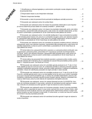 CU
PR
IN

S

PAGINA2

1.Simplificarea şi unificarea legislaŃiei şi a administrării contribuŃiilor sociale obligatorii datorate

……4

de persoanele fizice

2.Întreprinzătorii titulari ai unei întreprinderi individuale
3.Membrii întreprinderii familiale

….6
……6

4.Persoanele cu statut de persoană fizică autorizată să desfăşoare activităŃi economice

….6

5.Persoanele care realizează venituri din profesii libere

….6

6.Persoanele care realizează venituri din drepturi de proprietate intelectuală, la care impozitul
pe venit se determină pe baza datelor din evidenŃa contabilă în partidă simplă
7.Persoanele care realizează venituri din drepturi de proprietate intelectuală, pentru care reŃinerea impozitului, reprezentând plăŃi anticipate pentru unele venituri din activităŃi independente, se face
la sursă în conformitate cu prevederile art. 52 din Codul fiscal de către plătitorul de venituri
8.Persoanele care realizează venituri din activități desfășurate în baza contractelor/convențiilor
civile încheiate potrivit Codului civil, precum și a contractelor de agent, pentru care reŃinerea impozitului, reprezentând plăŃi anticipate pentru unele venituri din activităŃi independente, se face la sursă în
conformitate cu prevederile art. 52 din Codul fiscal, de către plătitorul de venituri
9.Persoanele care realizează venituri din activitatea de expertiză contabilă și tehnică, judiciară şi
extrajudiciară, pentru care reŃinerea impozitului, reprezentând plăŃi anticipate pentru unele venituri din
activităŃi independente, se face la sursă în conformitate cu prevederile art. 52 din Codul fiscal, de
către plătitorul de venituri

….8

…10

…12

….12

10.Venitul obținut de o persoană fizică dintr-o asociere cu o persoană juridică contribuabil, care
nu generează o persoană juridică, potrivit titlului IV^1 Impozitul pe veniturile microîntreprinderilor Cod fiscal, pentru care reŃinerea impozitului, reprezentând plăŃi anticipate pentru unele venituri din
activităŃi independente, se face la sursă în conformitate cu prevederile art. 52 din Codul fiscal, de
către plătitorul de venituri

….14

11.Venitul obținut de persoanele fizice rezidente asociate cu persoane juridice române, pentru
veniturile realizate atât în România cât şi în străinătate din asocieri fără personalitate juridică, potrivit
titlului II – Impozitul pe profit - Cod fiscal (art.13 lit.e))

….14

12.Persoanele care realizează venituri din activităŃile agricole prevăzute la art. 71 alin.(1) Cod
fiscal, stabilite pe baza de norme de venit, din următoarele activităŃi:a) cultivarea produselor agricole
vegetale;b) exploatarea pepinierelor viticole, pomicole şi altele asemenea;c) creşterea şi exploatarea
animalelor, inclusiv din valorificarea produselor de origine animală, în stare naturală.
13.Persoanele care realizează venituri din activităŃile prevăzute la art. 71 alin.(2) şi alin.(5) Cod
Fiscal din: activităŃi agricole pentru care nu au fost stabilite norme de venit şi sunt venituri impozabile
şi se supun impunerii potrivit prevederilor cap. II «Venituri din activităŃi independente» precum şi din
recoltarea şi valorificarea produselor specifice fondului forestier naŃional, respectiv a produselor lemnoase şi nelemnoase, precum şi cele obŃinute din exploatarea amenajărilor piscicole.

….16

….18

14.Persoanele care realizează venituri din cedarea folosinŃei bunurilor CU EXCEPTIA: Veniturilor din închirierea camerelor în scop turistic, veniturilor din arendarea bunurilor agricole în sistem
real, veniturilor din arendarea bunurilor agricole în regim de reŃinere la sursă a impozitului.

….20

15.Persoanele care realizează venituri din închirierea camerelor, situate în locuinŃe proprietate
personală, având o capacitate de cazare în scop turistic cuprinsă între una şi 5 camere inclusiv, stabilite pe bază de normă anuală de venit sau care optează pentru determinarea venitului în sistem real,
precum şi pentru cei care închiriază în scop turistic, în cursul anului, un număr mai mare de 5 camere
de închiriat în locuinŃe proprietate personală

….22

16.Persoanele care realizează venituri din arendarea bunurilor agricole în regim de reŃinere la
sursă a impozitului

….24

 