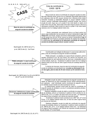 D.G.R.F.P.

PAGINA21

GALATI

Cota de contribuŃie la
CASS : 5,5 %

S
CAS

Baza de calcul al contribuŃiei de

Baza lunară de calcul al contribuŃiei de asigurări sociale de sănătate este diferenŃa dintre venitul brut şi cheltuiala deductibilă determinată
prin aplicarea cotei de 25% asupra venitului brut, diferenŃa dintre totalul
veniturilor încasate şi cheltuielile efectuate în scopul realizării acestor
venituri, exclusiv cheltuielile reprezentând contribuŃii sociale, sau norma
anuala de venit, dupa caz, şi nu poate fi mai mică decât un salariu de
bază minim brut pe Ńară, dacă acest venit este singurul asupra căruia se
calculează contribuŃia. Baza lunară de calcul nu poate fi mai mare decât
valoarea a de 5 ori câştigul salarial mediu brut.

asigurări sociale de sănătate
Pentru persoanele care realizează într-un an fiscal venituri de
natura celor menŃionate mai sus precum şi venituri menŃionate la cap. I al
Titlului IX2 Cod Fiscal, venituri sub forma indemnizaŃiilor de şomaj, venituri din pensii mai mici de 740 lei, precum şi venituri menŃionate la cap. II
al Titlului IX2 Cod Fiscal (cu excepŃia veniturilor din drepturi de proprietate intelectuală) se calculează şi se datorează contribuŃia de asigurări
sociale de sănătate asupra tuturor acestor venituri. .

Bază legală :Art. 296*22 alin.(2*1),
şi art. 296*23 alin.(3) Cod Fiscal
Contribuabilii sunt obligaŃi să efectueze în cursul anului plăŃi anticipate cu titlu de contribuŃie de asigurări sociale de sănătate.

PlăŃile anticipate în cazul contribuŃiei
de asigurări sociale de sănătate

PlăŃile anticipate se stabilesc de organul fiscal competent, potrivit
regulilor prevăzute la art. 82 Cod Fiscal, prin decizie de impunere, pe
baza declaraŃiei de venit estimat/norma de venit sau a declaraŃiei privind
venitul realizat, după caz. Încadrarea în plafonul maxim de 5 ori câştigul
salarial mediu brut se face de către organul fiscal prin aceeiaşi decizie de
impunere.
În decizia de impunere, baza de calcul al contribuŃiei de asigurări
sociale de sănătate se evidenŃiază lunar, iar plata se efectuează în două rate egale, până la data de 25 iulie inclusiv şi 25 noiembrie inclusiv.

Bază legală :Art. 296*24 alin.(1) şi (2) şi Art.296*24
alin.(4*1) şi alin (9) Cod fiscal

Declararea, definitivarea şi plata contribuŃiilor
de asigurări sociale de sănătate

ObligaŃiile anuale de plată a contribuŃiei de asigurări sociale de sănătate se determină pe baza declaraŃiei privind venitul estimat/realizat,
prin aplicarea cotei individuale, pentru contribuŃia de asigurări sociale
de sănătate asupra bazelor de calcul prevăzute mai sus.
La determinarea venitului anual bază de calcul al contribuŃiei de
asigurări sociale de sănătate nu se iau în considerare pierderile prevăzute la art. 80 Cod Fiscal.
Stabilirea obligaŃiilor anuale de plată a contribuŃiei de asigurări sociale de sănătate, precum şi încadrarea în plafonul minim prevăzut la art.
296^22 alin. (2^1)- un salariu de bază minim brut pe Ńară, se realizează
de organul fiscal competent, prin decizie de impunere anuală.
Încadrarea în plafonul maxim prevăzut la art. 29622 alin. (2*1) Cod
Fiscal - 5 ori câştigul salarial mediu brut, se face de către organul fiscal
prin decizia de impunere.
Stabilirea obligaŃiilor anuale de plată ale contribuŃiei de asigurări
sociale de sănătate, precum şi încadrarea în plafonul maxim prevăzut la
art. 296^22 alin. (2^1) - 5 ori câştigul salarial mediu brut, se realizează
de organul fiscal competent, prin decizia de impunere anuală prevăzută
la art. 84 alin. (7^1) Cod Fiscal.

Bază legală :Art. 296*25 alin.(2), (3), (4), (4*1)

 