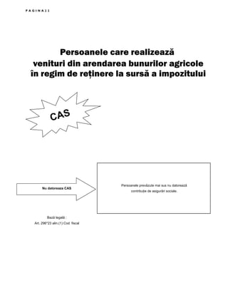 PAGINA22

Persoanele care realizează
venituri din arendarea bunurilor agricole
în regim de reţinere la sursă a impozitului

CAS

Nu datoreaza CAS

Bază legală :
Art. 296*23 alin.(1) Cod fiscal

Persoanele prevăzute mai sus nu datorează
contribuŃie de asigurări sociale.

 