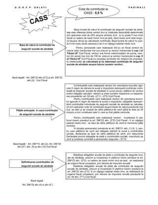 D.G.R.F.P.

GALATI

Cota de contribuŃie la
CASS : 5,5 %

PAGINA23

ASS
C

Baza de calcul al contribuŃiei de
asigurări sociale de sănătate

Baza lunară de calcul al contribuŃiei de asigurări sociale de sănătate este diferenŃa dintre venitul brut şi cheltuiala deductibilă determinată
prin aplicarea cotei de 25% asupra venitului brut, şi nu poate fi mai mică
decât un salariu de bază minim brut pe Ńară, dacă acest venit este singurul asupra căruia se calculează contribuŃia. Baza lunară de calcul nu poate fi mai mare decât valoarea a de 5 ori câştigul salarial mediu brut.
Pentru persoanele care realizează într-un an fiscal venituri de
natura celor menŃionate mai sus precum şi venituri menŃionate la cap. I al
Titlului IX2 Cod Fiscal, venituri sub forma indemnizaŃiilor de şomaj, venituri din pensii mai mici de 740 lei, precum şi venituri menŃionate la cap. II
al Titlului IX2 Cod Fiscal (cu excepŃia veniturilor din drepturi de proprietate intelectuală) se calculează şi se datorează contribuŃia de asigurări
sociale de sănătate asupra tuturor acestor venituri.

Bază legală : Art. 296*22 alin.(2*2) şi art. 296*23
alin.(3) Cod Fiscal

PlăŃile anticipate în cazul contribuŃiei
de asigurări sociale de sănătate

Contribuabilii care realizează venituri din arendarea bunurilor agricole în regim de reŃinere la sursă a impozitului datorează contribuŃie individuală de asigurări sociale de sănătate în cursul anului, plătitorii de venituri
având obligaŃia calculării, reŃinerii şi virării sumelor respective cu respectarea prevederilor art. 62 alin. (2^1) - (2^5) Cod Fiscal.
Pentru contribuabilii care realizează venituri din arendarea bunurilor agricole în regim de reŃinere la sursă a impozitului, obligaŃiile reprezentând contribuŃiile individuale de asigurări sociale de sănătate se calculează prin aplicarea cotei de contribuŃie asupra bazei de calcul prevăzute mai
sus, se reŃin şi se virează de către plătitorul de venit până la data de 25
inclusiv a lunii următoare celei în care au fost plătite veniturile.
Pentru contribuabilii care realizează venituri , încadrarea în plafonul maxim prevăzut la art. 296^22 alin. (2^2) Cod Fiscal - 5 ori câştigul
salarial mediu brut , se face de către plătitorul de venit la momentul plăŃii
venitului.
În situaŃia persoanelor prevăzute la art. 296^21 alin. (1) lit. i), pentru care plătitorul de venit are obligaŃia reŃinerii la sursă a contribuŃiilor
sociale, declararea se face de către plătitorul de venit, prin depunerea
DeclaraŃiei privind obligaŃiile de plată a contribuŃiilor sociale, impozitului pe
venit şi evidenŃa nominală a persoanelor asigurate – D112.

Bază legală : Art. 296*19 alin.(2), Art. 296*24
alin.(42), alin. (9) şi alin.(10) Cod fiscal

Definitivarea contribuŃiilor de
asigurări sociale de sănătate

Bază legală :
Art. 296*25 alin.(4) si alin.(41)

Stabilirea obligaŃiilor anuale de plată a contribuŃiei de asigurări sociale de sănătate, precum şi încadrarea în plafonul minim prevăzut la art.
296^22 alin. (2^2)- un salariu de bază minim brut pe Ńară, se realizează
de organul fiscal competent, prin decizie de impunere anuală.
Stabilirea obligaŃiilor anuale de plată ale contribuŃiei de asigurări
sociale de sănătate, precum şi încadrarea în plafonul maxim prevăzut la
art. 296^22 alin.(2^2) -5 ori câştigul salarial mediu brut, se realizează de
organul fiscal competent, prin decizia de impunere anuală prevăzută la
art. 84 alin. (7^1) Cod fiscal.

 