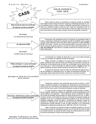 D.G.R.F.P.

GALATI

ASS
C
Baza lunară de calcul al contribuŃiei
de asigurări sociale de sănătate

PAGINA7

Cota de contribuŃie la
CASS : 5,5 %

Baza lunară de calcul al contribuŃiei de asigurări sociale de sănătate
este diferenŃa dintre totalul veniturilor încasate şi cheltuielile efectuate în scopul realizării acestor venituri, exclusiv cheltuielile reprezentând contribuŃii sociale, sau valoarea anuală a normei de venit, după caz, raportată la cele 12
luni ale anului, şi nu poate fi mai mică decât un salariu de bază minim brut pe
Ńară, dacă acest venit este singurul asupra căruia se calculează contribuŃia.

Bază legală :
Art. 296*22 alin.(2) Cod Fiscal

Nu datoreaza CASS

Persoanele care realizează venituri din drepturi de proprietate intelectuală nu datorează contribuŃie de asigurări sociale de sănătate pentru aceste
venituri, dacă realizează venituri de natura celor menŃionate la cap. I al Titlului IX2 Cod Fiscal , venituri sub forma indemnizaŃiilor de şomaj, venituri din
pensii mai mici de 740 lei, precum şi venituri de natura celor menŃionate la la
cap. II al Titlului IX2 Cod Fiscal (cu excepŃia veniturilor din drepturi de proprietate intelectuală)

Bază legală :
Art.296*23 alin.(2) Cod Fiscal
Contribuabilii sunt obligaŃi să efectueze în cursul anului plăŃi anticipate
cu titlu de contribuŃie de asigurări sociale de sănătate.

PlăŃile anticipate în cazul contribuŃiei
de asigurări sociale de sănătate

PlăŃile anticipate se stabilesc de organul fiscal competent, potrivit regulilor prevăzute la art. 82 Cod Fiscal, prin decizie de impunere, pe baza declaraŃiei de venit estimat/norma de venit sau a declaraŃiei privind venitul realizat, după caz. În cazul contribuŃiei de asigurări sociale, obligaŃiile lunare de
plată se stabilesc pe baza venitului declarat, prevăzut la art. 29622 alin. (1).
În decizia de impunere, baza de calcul al contribuŃiei de asigurări sociale de sănătate se evidenŃiază lunar, iar plata se efectuează trimestrial, în 4
rate egale, până la data de 25 inclusiv a ultimei luni din fiecare trimestru.

Bază legală :Art. 296*24 alin.(1),(2) şi Art.296*24
alin.(4) Cod fiscal

Declararea veniturilor care reprezintă baza lunară de calcul a contribuŃiilor sociale de sanatate se realizează prin declaraŃia de venit estimat prevăzute la art. 81 Cod fiscal şi prin declaraŃia privind venitul realizat prevăzute
la art. 83 Cod Fiscal, pentru contribuŃia de asigurări sociale de sănătate.

Declararea, definitivarea şi plata contribuŃiilor
de asigurări sociale de sănătate

În cazul impunerii în sistem real, obligaŃiile anuale de plată a contribuŃiei de asigurări sociale de sănătate se determină pe baza declaraŃiei privind
venitul realizat, prin aplicarea cotei individuale, pentru contribuŃia de asigurări sociale de sănătate asupra bazelor de calcul prevăzute mai sus. La determinarea venitului anual bază de calcul al contribuŃiei de asigurări sociale de
sănătate nu se iau în considerare pierderile prevăzute la art. 80 Cod Fiscal.
Stabilirea obligaŃiilor anuale de plată a contribuŃiei de asigurări sociale de
sănătate se realizează prin decizia de impunere anuală, pe baza căreia se
regularizează sumele datorate cu titlu de plăŃi anticipate, şi se efectuează
încadrarea în plafoanele prevăzute la art. 29622 alin. (5) şi (6) Cod Fiscal..
Plata contribuŃiei de asigurări sociale de sănătate stabilită prin decizia
de impunere anuală se efectuează în termen de cel mult 60 de zile de la data
comunicării deciziei, iar sumele achitate în plus se compensează sau se restituie potrivit prevederilor Codului de procedură fiscală.

Bază legală : Art.296*25 alin.(1), Art. 296*25
alin.(2), (3), (4), şi Art. 296*25 alin.(6) Cod Fiscal

 