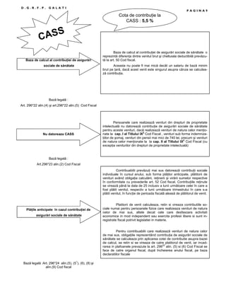 D.G.R.F.P.

GALATI

PAGINA9

Cota de contribuŃie la
CASS : 5,5 %

ASS
C
Baza de calcul al contribuŃiei de asigurări
sociale de sănătate

Baza de calcul al contribuŃiei de asigurări sociale de sănătate o
reprezintă diferenŃa dintre venitul brut şi cheltuiala deductibilă prevăzută la art. 50 Cod fiscal.
Aceasta nu poate fi mai mică decât un salariu de bază minim
brut pe Ńară, dacă acest venit este singurul asupra căruia se calculează contribuŃia.

Bază legală :
Art. 296*22 alin.(4) şi art.296*22 alin.(5) Cod Fiscal

Nu datoreaza CASS

Persoanele care realizează venituri din drepturi de proprietate
intelectuală nu datorează contribuŃie de asigurări sociale de sănătate
pentru aceste venituri, dacă realizează venituri de natura celor menŃionate la cap. I al Titlului IX2 Cod Fiscal , venituri sub forma indemnizaŃiilor de şomaj, venituri din pensii mai mici de 740 lei, precum şi venituri
de natura celor menŃionate la la cap. II al Titlului IX2 Cod Fiscal (cu
excepŃia veniturilor din drepturi de proprietate intelectuală)

Bază legală :
Art.296*23 alin.(2) Cod Fiscal
Contribuabilii prevăzuŃi mai sus datorează contribuŃii sociale
individuale în cursul anului, sub forma plăŃilor anticipate, plătitorii de
venituri având obligaŃia calculării, reŃinerii şi virării sumelor respective
în conformitate cu prevederile art. 52 Cod fiscal. ContribuŃiile reŃinute
se virează până la data de 25 inclusiv a lunii următoare celei în care a
fost plătit venitul, respectiv a lunii următoare trimestrului în care s-a
plătit venitul, în funcŃie de perioada fiscală aleasă de plătitorul de venit.

PlăŃile anticipate în cazul contribuŃiei de
asigurări sociale de sănătate

Platitorii de venit calculeaza, retin si vireaza contributiile sociale numai pentru persoanele fizice care realizeaza venituri de natura
celor de mai sus, altele decat cele care desfasoara activitati
economice in mod independent sau exercita profesii libere si sunt inregistrate fiscal potrivit legislatiei in materie.
Pentru contribuabilii care realizează venituri de natura celor
de mai sus, obligaŃiile reprezentând contribuŃia de asigurări sociale de
sănătate se calculeaza prin aplicarea cotei de contributie asupra bazei
de calcul, se retin si se vireaza de catre platitorul de venit, iar incadrarea in plafoanele prevazute la art. 29622 alin. (5) si (6) Cod Fiscal se
face de catre organul fiscal, după încheierea anului fiscal, pe baza
declaratiilor fiscale

Bază legală :Art. 296*24 alin.(5), (51), (6), (8) şi
alin.(9) Cod fiscal

 