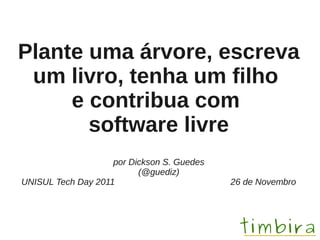 Plante uma árvore, escreva
 um livro, tenha um filho
     e contribua com
       software livre
                    por Dickson S. Guedes
                          (@guediz)
UNISUL Tech Day 2011                        26 de Novembro
 