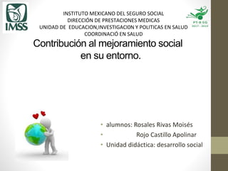 Contribución al mejoramiento social
en su entorno.
INSTITUTO MEXICANO DEL SEGURO SOCIAL
DIRECCIÓN DE PRESTACIONES MEDICAS
UNIDAD DE EDUCACION,INVESTIGACI0N Y POLITICAS EN SALUD
COORDINACIÓ EN SALUD
• alumnos: Rosales Rivas Moisés
• Rojo Castillo Apolinar
• Unidad didáctica: desarrollo social
 