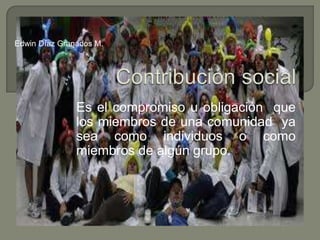 Contribución social Es el compromiso u obligación  que los miembros de una comunidad  ya sea como individuos o como miembros de algún grupo. Edwin Díaz Granados M. 