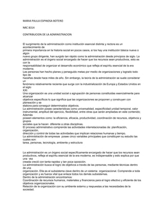 MARIA PAULA ESPINOSA BOTERO

NRC 8314

CONTRIBUCION DE LA ADMINISTRACION


El surgimiento de la administración como institución esencial distinta y rectora es un
acontecimiento de
primera importancia en la historia social en pocos casos, si los hay una institución básica nueva o
algún
nuevo grupo dirigente, han surgido tan rápido como la administración desde principios de siglo. La
administración es el órgano social encargado de hacer que los recursos sean productivos, esto es
con la
responsabilidad de organizar el desarrollo económico que refleja el espíritu esencial de la era
moderna.
Las personas han hecho planes y perseguido metas por medio de organizaciones y logrado todo
tipo de
hazañas desde hace miles de año. Sin embargo, la teoría de la administración se suele considerar
un
fenómeno relativamente reciente que surge con la industrialización de Europa y Estados Unidos en
el siglo
XXI.
Una organización es una unidad social o agrupación de personas constituidas esencialmente para
alcanzar
objetivos específicos lo que significa que las organizaciones se proponen y construyen con
planeación y se
elabora para conseguir determinados objetivos.
La administración posee características como universalidad, especificidad unidad temporal, valor
instrumental, amplitud del ejercicio, flexibilidad, entre otras que serán ampliadas en este contenido;
Además
poseen elementos como: la eficiencia, eficacia, productividad, coordinación de recursos, objetivos y
grupos
sociales que la hacen diferente a otras disciplinas.
El proceso administrativo comprende las actividades interrelacionadas de: planificación,
organización,
dirección y control de todas las actividades que implican relaciones humanas y tiempo.
La administración de empresas posee cinco variables principales que constituyen su estudio las
cuales son:
tarea, personas, tecnología, ambiente y estructura


La administración es un órgano social específicamente encargado de hacer que los recursos sean
productivos, refleja el espíritu esencial de la era moderna, es indispensable y esto explica por que
una vez
creada creció con tanta rapidez y tan poca oposición.
La administración busca el logro de objetivos a través de las personas, mediante técnicas dentro
de una
organización. Ella es el subsistema clave dentro de un sistema organizacional. Comprende a toda
organización y es fuerza vital que enlaza todos los demás subsistemas.
Dentro de la administración encontramos:
Coordinación de recursos humanos, materiales y financieros para el logro efectivo y eficiente de los
objetivos organizacionales.
Relación de la organización con su ambiente externo y respuestas a las necesidades de la
sociedad.
 