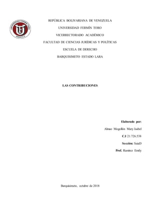 REPÚBLICA BOLIVARIANA DE VENEZUELA
UNIVERSIDAD FERMÍN TORO
VICERRECTORADO ACADÉMICO
FACULTAD DE CIENCIAS JURÍDICAS Y POLÍTICAS
ESCUELA DE DERECHO
BARQUISIMETO ESTADO LARA
LAS CONTRIBUCIONES
Elaborado por:
Almao Mogollón Mary Isabel
C.I 21.726.538
Sección: SaiaD
Prof. Ramírez Emily
Barquisimeto, octubre de 2018
 