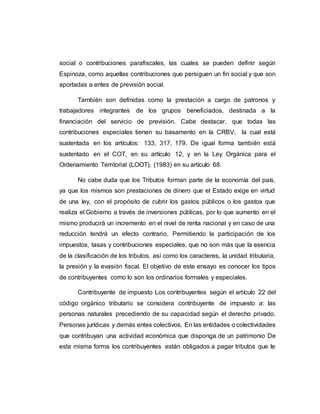 social o contribuciones parafiscales, las cuales se pueden definir según
Espinoza, como aquellas contribuciones que persiguen un fin social y que son
aportadas a entes de previsión social.
También son definidas como la prestación a cargo de patronos y
trabajadores integrantes de los grupos beneficiados, destinada a la
financiación del servicio de previsión. Cabe destacar, que todas las
contribuciones especiales tienen su basamento en la CRBV, la cual está
sustentada en los artículos: 133, 317, 179. De igual forma también está
sustentado en el COT, en su artículo 12, y en la Ley Orgánica para el
Ordenamiento Territorial (LOOT), (1983) en su artículo 68.
No cabe duda que los Tributos forman parte de la economía del país,
ya que los mismos son prestaciones de dinero que el Estado exige en virtud
de una ley, con el propósito de cubrir los gastos públicos o los gastos que
realiza el Gobierno a través de inversiones públicas, por lo que aumento en el
mismo producirá un incremento en el nivel de renta nacional y en caso de una
reducción tendrá un efecto contrario. Permitiendo la participación de los
impuestos, tasas y contribuciones especiales, que no son más que la esencia
de la clasificación de los tributos, así como los caracteres, la unidad tributaria,
la presión y la evasión fiscal. El objetivo de este ensayo es conocer los tipos
de contribuyentes como lo son los ordinarios formales y especiales.
Contribuyente de impuesto Los contribuyentes según el artículo 22 del
código orgánico tributario se considera contribuyente de impuesto a: las
personas naturales precediendo de su capacidad según el derecho privado.
Personas jurídicas y demás entes colectivos. En las entidades o colectividades
que contribuyan una actividad económica que disponga de un patrimonio De
esta misma forma los contribuyentes están obligados a pagar tributos que le
 