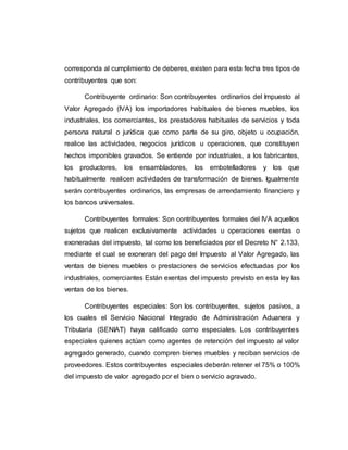 corresponda al cumplimiento de deberes, existen para esta fecha tres tipos de
contribuyentes que son:
Contribuyente ordinario: Son contribuyentes ordinarios del Impuesto al
Valor Agregado (IVA) los importadores habituales de bienes muebles, los
industriales, los comerciantes, los prestadores habituales de servicios y toda
persona natural o jurídica que como parte de su giro, objeto u ocupación,
realice las actividades, negocios jurídicos u operaciones, que constituyen
hechos imponibles gravados. Se entiende por industriales, a los fabricantes,
los productores, los ensambladores, los embotelladores y los que
habitualmente realicen actividades de transformación de bienes. Igualmente
serán contribuyentes ordinarios, las empresas de arrendamiento financiero y
los bancos universales.
Contribuyentes formales: Son contribuyentes formales del IVA aquellos
sujetos que realicen exclusivamente actividades u operaciones exentas o
exoneradas del impuesto, tal como los beneficiados por el Decreto N° 2.133,
mediante el cual se exoneran del pago del Impuesto al Valor Agregado, las
ventas de bienes muebles o prestaciones de servicios efectuadas por los
industriales, comerciantes Están exentas del impuesto previsto en esta ley las
ventas de los bienes.
Contribuyentes especiales: Son los contribuyentes, sujetos pasivos, a
los cuales el Servicio Nacional Integrado de Administración Aduanera y
Tributaria (SENIAT) haya calificado como especiales. Los contribuyentes
especiales quienes actúan como agentes de retención del impuesto al valor
agregado generado, cuando compren bienes muebles y reciban servicios de
proveedores. Estos contribuyentes especiales deberán retener el 75% o 100%
del impuesto de valor agregado por el bien o servicio agravado.
 