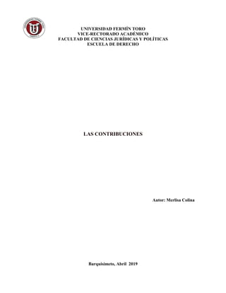 UNIVERSIDAD FERMÍN TORO
VICE-RECTORADO ACADÉMICO
FACULTAD DE CIENCIAS JURÍDICAS Y POLÍTICAS
ESCUELA DE DERECHO
LAS CONTRIBUCIONES
Autor: Merlisa Colina
Barquisimeto, Abril 2019
 