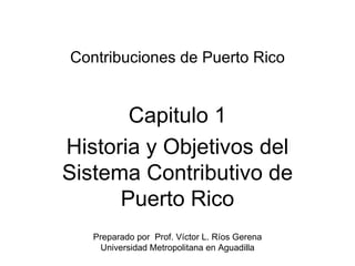 Contribuciones de Puerto Rico Capitulo 1 Historia y Objetivos del Sistema Contributivo de Puerto Rico Preparado por  Prof. Víctor L. Ríos Gerena Universidad Metropolitana en Aguadilla 
