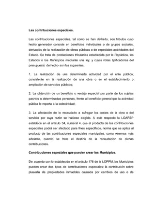 Las contribuciones especiales.
Las contribuciones especiales, tal como se han definido, son tributos cuyo
hecho generador consiste en beneficios individuales o de grupos sociales,
derivados de la realización de obras públicas o de especiales actividades del
Estado. Se trata de prestaciones tributarias establecida por la República, los
Estados o los Municipios mediante una ley, y cuyas notas tipificadoras del
presupuesto de hecho son las siguientes:
1. La realización de una determinada actividad por el ente público,
consistente en la realización de una obra o en el establecimiento o
ampliación de servicios públicos;
2. La obtención de un beneficio o ventaja especial por parte de los sujetos
pasivos o determinadas personas, frente al beneficio general que la actividad
pública le reporta a la colectividad;
3. La afectación de lo recaudado a sufragar los costes de la obra o del
servicio por cuya razón se hubiese exigido. A este respecto la LOAFSP
establece en el artículo 34, numeral 4, que el producto de las contribuciones
especiales podrá ser afectado para fines específicos, norma que se aplica al
producto de las contribuciones especiales municipales, como veremos más
adelante, cuando se trate el destino de la recaudación de dichas
contribuciones.
Contribuciones especiales que pueden crear los Municipios.
De acuerdo con lo establecido en el artículo 178 de la LOPPM, los Municipios
pueden crear dos tipos de contribuciones especiales: la contribución sobre
plusvalía de propiedades inmuebles causada por cambios de uso o de
 