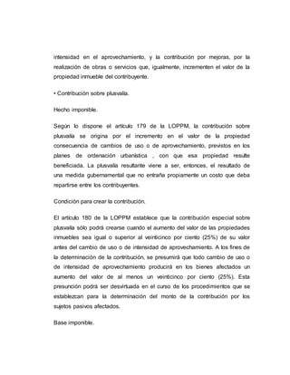 intensidad en el aprovechamiento, y la contribución por mejoras, por la
realización de obras o servicios que, igualmente, incrementen el valor de la
propiedad inmueble del contribuyente.
• Contribución sobre plusvalía.
Hecho imponible.
Según lo dispone el artículo 179 de la LOPPM, la contribución sobre
plusvalía se origina por el incremento en el valor de la propiedad
consecuencia de cambios de uso o de aprovechamiento, previstos en los
planes de ordenación urbanística , con que esa propiedad resulte
beneficiada. La plusvalía resultante viene a ser, entonces, el resultado de
una medida gubernamental que no entraña propiamente un costo que deba
repartirse entre los contribuyentes.
Condición para crear la contribución.
El artículo 180 de la LOPPM establece que la contribución especial sobre
plusvalía sólo podrá crearse cuando el aumento del valor de las propiedades
inmuebles sea igual o superior al veinticinco por ciento (25%) de su valor
antes del cambio de uso o de intensidad de aprovechamiento. A los fines de
la determinación de la contribución, se presumirá que todo cambio de uso o
de intensidad de aprovechamiento producirá en los bienes afectados un
aumento del valor de al menos un veinticinco por ciento (25%). Esta
presunción podrá ser desvirtuada en el curso de los procedimientos que se
establezcan para la determinación del monto de la contribución por los
sujetos pasivos afectados.
Base imponible.
 