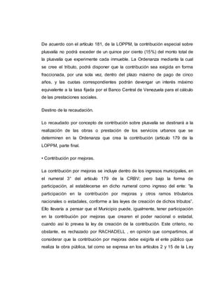 De acuerdo con el artículo 181, de la LOPPM, la contribución especial sobre
plusvalía no podrá exceder de un quince por ciento (15%) del monto total de
la plusvalía que experimente cada inmueble. La Ordenanza mediante la cual
se cree el tributo, podrá disponer que la contribución sea exigida en forma
fraccionada, por una sola vez, dentro del plazo máximo de pago de cinco
años, y las cuotas correspondientes podrán devengar un interés máximo
equivalente a la tasa fijada por el Banco Central de Venezuela para el cálculo
de las prestaciones sociales.
Destino de la recaudación.
Lo recaudado por concepto de contribución sobre plusvalía se destinará a la
realización de las obras o prestación de los servicios urbanos que se
determinen en la Ordenanza que crea la contribución (artículo 179 de la
LOPPM, parte final.
• Contribución por mejoras.
La contribución por mejoras se incluye dentro de los ingresos municipales, en
el numeral 3° del artículo 179 de la CRBV; pero bajo la forma de
participación, al establecerse en dicho numeral como ingreso del ente: “la
participación en la contribución por mejoras y otros ramos tributarios
nacionales o estadales, conforme a las leyes de creación de dichos tributos”.
Ello llevaría a pensar que el Municipio puede, igualmente, tener participación
en la contribución por mejoras que crearen el poder nacional o estadal,
cuando así lo prevea la ley de creación de la contribución. Este criterio, no
obstante, es rechazado por RACHADELL , en opinión que compartimos, al
considerar que la contribución por mejoras debe exigirla el ente público que
realiza la obra pública, tal como se expresa en los artículos 2 y 15 de la Ley
 