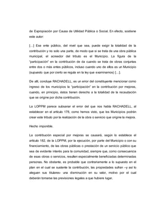 de Expropiación por Causa de Utilidad Pública o Social. En efecto, sostiene
este autor:
[…] Ese ente público, del nivel que sea, puede exigir la totalidad de la
contribución y no solo una parte, de modo que si se trata de una obra pública
municipal, el acreedor del tributo es el Municipio. La figura de la
“participación” en la contribución de da cuando se trata de obras conjuntas
entre dos o más entes públicos, incluso cuando uno de ellos es un Municipio
(supuesto que por cierto se regula en la ley que examinamos) […].
De allí, concluye RACHADELL, es un error del constituyente mencionar como
ingreso de los municipios la “participación” en la contribución por mejoras,
cuando, en principio, éstos tienen derecho a la totalidad de la recaudación
que se origine por dicha contribución.
La LOPPM parece subsanar el error del que nos habla RACHADELL, al
establecer en el artículo 178, como hemos visto, que los Municipios podrán
crear este tributo por la realización de la obra o servicio que origine la mejora.
Hecho imponible.
La contribución especial por mejoras se causará, según lo establece el
artículo 182, de la LOPPM, por la ejecución, por parte del Municipio o con su
financiamiento, de las obras públicas o prestación de un servicio público que
sea de evidente interés para la comunidad, siempre que, como consecuencia
de esas obras o servicios, resulten especialmente beneficiadas determinadas
personas. No obstante, es probable que contrariamente a lo supuesto en el
plan en el cual se sustente la contribución, las propiedades sufran –y así lo
aleguen sus titulares- una disminución en su valor, motivo por el cual
deberán tomarse las previsiones legales a que hubiere lugar.
 