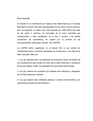 Base imponible.
El importe de la contribución por mejoras será determinado por el Concejo
Municipal en función del costo presupuestado de las obras o de los servicios;
pero no excederá, en ningún caso, del cincuenta por ciento (50%) del costo
de las obras o servicios. El porcentaje de la base imponible que
corresponderá a cada beneficiario de la obra o servicio y las demás
condiciones de procedencia, se regirán por lo previsto en las
correspondientes ordenanzas (artículo 182, LOPPM).
La LOPPM define, igualmente, en el artículo 183, lo que podrán ser
consideradas obras y servicios financiados por el Municipio, a los fines de la
base imponible. Ellas son:
1. Las que ejecuten total o parcialmente los municipios dentro del ámbito de
sus competencias para cumplir los fines que le estén atribuidos, a excepción
de las que realicen a título de propietarios de sus bienes patrimoniales.
2. Las que realicen los municipios por haberles sido atribuidos o delegados
por el Poder Nacional o Estadal.
3. Las que realicen otras entidades públicas o privadas concesionarios, con
aportaciones económicas del Municipio.
 