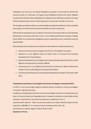 trabajadores, así como por los propios trabajadores, pasando a forma parte de sistemas de
asistencia social. En Venezuela, son Seguro Social Obligatorio (Pensión de Vejez), Régimen
prestacional de Empleo(cubre trabajadoressintrabajoformal),FAOV(parael aporte alaLeyde
Política Habitacional que ofrece interés bajos para la compra de vivienda), entre otros.
Sonlospagosque debenrealizarlosusuariosdealgunosorganismospúblicos,mixtosoprivados,
para asegurar el financiamiento de estas entidades de manera autónoma.
Difierende losimpuestosenque noingresanalasarcascomunesdel estado.Lascontribuciones
parafiscales se crean para alimentar y nutrir a una entidad específica; por ejemplo, el Seguro
Social, INCES, las contribucionesobligatorias para la seguridad social se consideran casos de
parafiscalidad.
Otros Ejemplos De Contribuciones Parafiscales A Nivel Nacional, Podemos Mencionar:
 Aportes E Inversiones De Ley Orgánica De Ciencia, Tecnología E Innovación;
 Aportes De La Ley Orgánica Contra El Tráfico Ilícito Y El Consumo De Sustancias
Estupefacientes Y Psicotrópicas;
 AportesParafiscalesDe LaLeyOrgánicaDel SistemaDe SeguridadSocialYDe La LeyDel
Régimen Prestacional De Vivienda Y Hábitat.
 Cotizaciones De La Ley Orgánica De Prevención, Condiciones Y Medio Ambiente De
Trabajo Y De La Ley Del Régimen Prestacional De Empleo
 ContribuciónParafiscal De La LeyDe ResponsabilidadSocial EnRadioYTelevisión,Entre
Otras
Contribucionesprevistasenla Ley Orgánica de Ciencia,Tecnologíae Innovación(LOCTI)
La LOCTI es una ley que exige a algunas empresas realizar un aporte en ciencia, tecnología e
innovación, cada ejercicio fiscal.
Suobjetivoesdirigirlageneraciónde unaciencia,tecnología,innovaciónysusaplicaciones,con
base en el ejercicio pleno de la igualdad social, el respeto al ambiente y la diversidad cultural,
mediante la aplicación de conocimientos populares y académicos. (Art. 1).
¿Quiénes deben aportar? Todas las personas jurídicas que hayan obtenido ingresos brutos
superiores a 100.000 U.T. en el ejercicio fiscal inmediato anterior (Art. 25).
Contribuciones a aportar según el artículo 26 de la LOCTI
Aportaran el 2 % las:
 