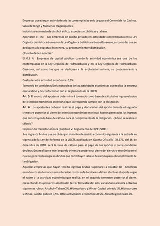 Empresasque ejerzanactividadesde lascontempladasenlaLeypara el Control de losCasinos,
Salas de Bingo y Máquinas Traganíqueles.
Industria y comercio de alcohol etílico, especies alcohólicas y tabaco.
Aportaran el 1%: Las Empresas de capital privado en actividades contempladas en la Ley
Orgánicade Hidrocarburosy enlaLeyOrgánica de HidrocarburosGaseosos,asícomolasque se
dediquen a la explotación minera, su procesamiento y distribución.
¿Cuánto deben aportar?:
El 0,5 % Empresas de capital público, cuando la actividad económica sea una de las
contempladas en la Ley Orgánica de Hidrocarburos y en la Ley Orgánica de Hidrocarburos
Gaseosos, así como las que se dediquen a la explotación minera, su procesamiento y
distribución.
Cualquier otra actividad económica. 0,5%
Tomando en consideraciónla naturaleza de las actividades económicas que realiza la empresa
en cuestión y de conformidad con el reglamento de la LOCTI
Art. 5: El monto del aporte se determinará tomandocomo base de cálculo los ingresosbrutos
del ejercicio económico anterior al que corresponda cumplir con la obligación.
Art. 6: Los aportantes deberán realizar el pago y declaración del aporte durante el segundo
trimestre posterior al cierre del ejercicio económico en el cual fueron generados los ingresos
que constituyen la base de cálculo para el cumplimiento de la obligación. ¿Cómo se realiza el
cálculo?
Disposición Transitoria Única (Capítulo VI Reglamento del 8/11/2011):
Los ingresos brutos que se obtengan durante el ejercicio económico siguiente a la entrada en
vigencia de la Ley de Reforma de la LOCTI, publicada en Gaceta Oficial N° 39.575, del 16 de
diciembre de 2010, será la base de cálculo para el pago de los aportes y correspondiente
declaraciónarealizarse enel segundotrimestreposterioral cierre del ejercicioeconómicoenel
cual se generenlosingresosbrutosque constituyenlabase de cálculopara el cumplimientode
la obligación.
Aquellas empresas que hayan tenido ingresos brutos superiores a 100.000 UT -beneficios
económicos sin tomar en consideración costos o deducciones- deben efectuar el aporte según
el rubro o la actividad económica que realice, en el segundo semestre posterior al cierre,
presentando los proyectos dentro del tercer trimestre del año, variando la alícuota entre los
siguientesrubros:AlcoholyTabaco2%,HidrocarburoyMinas- Capital privado1%,Hidrocarburo
y Minas- Capital público 0,5%. Otras actividades económicas 0,5%, Alícuota genérica 0,5%.
 