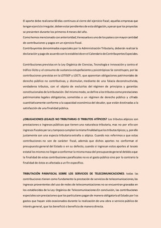 El aporte debe realizarse 60 días continuos al cierre del ejercicio fiscal; aquellas empresas que
tenganejercicioirregular,debenestarpendientesde estaobligación,apesarque losproyectos
se presenten durante los primeros 4 meses del año.
Comohemosmencionado conanterioridad,Venezuelaesunode lospaísesconmayorcantidad
de contribuciones y pagos en un ejercicio fiscal.
Contribuyentes denominados especialespor la Administración Tributaria, deberán realizar la
declaraciónypagode acuerdoconloestablecidoenel CalendariodeContribuyentesEspeciales.
Contribuciones previstas en la Ley Orgánica de Ciencias, Tecnología e innovación y contra el
tráfico ilícito y el consumo de sustancia estupefaciente y psicotrópicas Se constituyen, por las
contribuciones previstas en la LOTISEP y LOCTI, que aparentan obligaciones patrimoniales de
derecho público no contributivas, y disimulan, mediante de una falacia deconstructivista,
verdaderos tributos, con el objeto de excluirlas del régimen de principios y garantías
constitucionalesde latributación.Del mismomodo,se define alostributoscomoprestaciones
patrimoniales legales obligatorias, sometidas a un régimen de derecho público y cifrado
cuantitativamente conforme a la capacidad económica del deudor, que están destinadas a la
satisfacción de una finalidad pública.
¿OBLIGACIONES LEGALES NO TRIBUTARIAS O TRIBUTOS ATÍPICOS? Los tributos atípicos son
prestaciones o ingresos públicos que tienen una naturaleza tributaria, mas no por ello son
ingresosfiscalesperse y tampococumplenlamismafinalidadquelostributostípicos;y,porello
justamente son una especia tributaria extraña o atípica. Cuando nos referimos a que estas
contribuciones no son de carácter fiscal, además que dichos aportes no conforman el
presupuesto general del Estado o en su defecto, cuando si ingresan estos aportes al tesoro
estatal losmismosno lleganaconformar la mismamasa del presupuestogeneral debidoaque
la finalidad de estas contribuciones parafiscales no es el gasto público sino por lo contrario la
finalidad de éstos es afectada a un fin específico.
TRIBUTACIÓN PARAFISCAL SOBRE LOS SERVICIOS DE TELECOMUNICACIONES: todas las
contribuciones tienen como fundamento la prestación de serviciosde telecomunicaciones,los
ingresos provenientes del uso de redes de telecomunicaciones no se encuentran gravados en
los establecidos de la Ley Orgánica de TelecomunicacionesEn conclusión, las contribuciones
especialessonprestacionesque losparticularespagande manera obligatoriaal Estado por los
gastos que hayan sido ocasionados durante la realización de una obra o servicio público de
interés general, que los benefició o beneficia de manera directa.
 