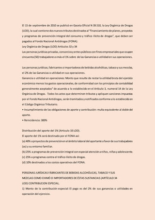 El 15 de septiembre de 2010 se publicó en Gaceta Oficial N 39.510, la Ley Orgánica de Drogas
(LOD),la cual contiene dosnuevostributosdestinadosal “financiamientode planes,proyectos
y programas de prevención integral del consumo y tráfico ilícito de drogas”, que deben ser
pagados al Fondo Nacional Antidrogas (FONA).
Ley Orgánica de Drogas (LOD) Artículos 32 y 34
Las personasjurídicasprivadas,consorciosyentespúblicosconfinesempresarialesque ocupen
cincuenta(50) trabajadoresomás el 1% sobre de las Gananciaso utilidaden sus operaciones.
Las personasjurídicas,fabricantesoimportadorasde bebidasalcohólicas,tabacoysusmezclas,
el 2% de las Ganancias o utilidad en sus operaciones.
Ganancia o utilidad en operaciones: Monto que resulte de restar la utilidadbruta del ejercicio
económico menos losgastos operacionales,de conformidad con los principios de contabilidad
generalmente aceptados” de acuerdo a lo establecido en el Artículo 3, numeral 14 de la Ley
Orgánica de Drogas. Todos los actos que determinen tributos y apliquen sanciones impuestas
por el FondoNacional Antidrogas, serántramitadosynotificadosconforme alo establecidoen
el Código Orgánico Tributario.
• Incumplimiento de las obligaciones de aporte y contribución: multa equivalente al doble del
aporte.
• Reincidencia: 300%
Distribución del aporte del 1% (Articulo 33 LOD).
El aporte del 1% será destinado por el FONA así:
(a) 40% aproyectosde prevenciónenelámbitolaboral del aportante afavorde sustrabajadores
(as) y su entorno familiar.
(b) 25% a programasde prevenciónintegral conespecial atenciónaniños,niñasyadolescente.
(c) 25% a programas contra el tráfico ilícito de drogas.
(d) 10% destinados a los costos operativos del FONA.
PERSONAS JURÍDICAS FÁBRICANTES DE BEBIDAS ALCOHÓLICAS, TABACO Y SUS
MEZCLAS COMO CHIMÓ O IMPORTADORES DE ÉSTAS SUSTANCIAS (ARTÍCULO 34
LOD) CONTRIBUCION ESPECIAL.
1) Monto de la contribución especial: El pago es del 2% de sus ganancias o utilidades en
operación del ejercicio.
 