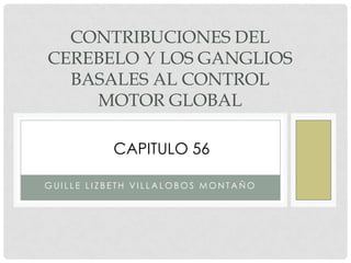 CONTRIBUCIONES DEL
CEREBELO Y LOS GANGLIOS
BASALES AL CONTROL
MOTOR GLOBAL
CAPITULO 56
GUILLE LIZBETH VILLALOBOS MONTAÑO

 