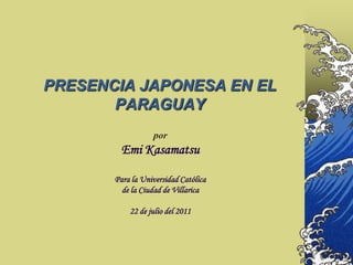 PRESENCIA JAPONESA EN EL
       PARAGUAY
                  por
         Emi Kasamatsu

       Para la Universidad Católica
         de la Ciudad de Villarica

           22 de julio del 2011
 