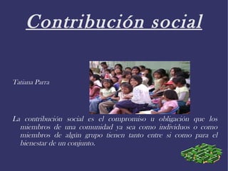 Contribución social Tatiana Parra La contribución social es el compromiso u obligación que los miembros de una comunidad ya sea como individuos o como miembros de algún grupo tienen tanto entre si como para el bienestar de un conjunto. 