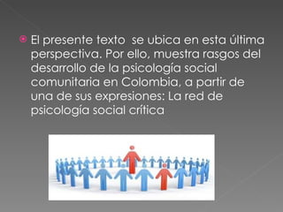 El presente texto  se ubica en esta última perspectiva. Por ello, muestra rasgos del desarrollo de la psicología social comunitaria en Colombia, a partir de una de sus expresiones: La red de psicología social crítica 