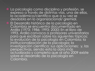 La psicología como disciplina y profesión, se expresa a través de distintas vías, una de ellas, la académico/científico que a su vez se desdobla en lo organizacional/ gremial.  El Desarrollo histórico de la psicología en Colombia se encuentra documentado en Ardila (1973; 1986; 1993; 2000) En el libro de 1993, Ardila convoca a profesores universitarios para que escriban sobre los siguientes tópicos: la evolución de la psicología en Colombia; la institucionalización de la psicología; la investigación científica; sus aplicaciones;  y, las perspectivas, siendo esta la obra más actualizada y completa que al año 2009 existe sobre el desarrollo de la psicología en Colombia.  