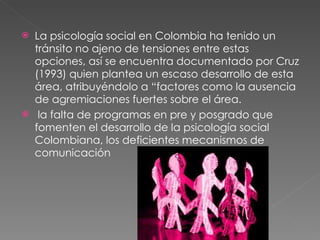 La psicología social en Colombia ha tenido un tránsito no ajeno de tensiones entre estas opciones, así se encuentra documentado por Cruz (1993) quien plantea un escaso desarrollo de esta área, atribuyéndolo a “factores como la ausencia de agremiaciones fuertes sobre el área. la falta de programas en pre y posgrado que fomenten el desarrollo de la psicología social Colombiana, los deficientes mecanismos de comunicación 