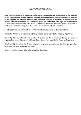 CONTRIBUCION SOCIAL


Como contribución social se podría decir que son los compromisos que los miembros de una sociedad
ya sea como individuo o como miembros de algún grupo tienen tanto entre sí como para la sociedad
en su conjunto. El concepto introduce una valoración -positiva o negativa- al impacto que una
decisión tiene en la sociedad. Esa valorización puede ser tanto ética como legal etc. Generalmente
se considera que la responsabilidad social se diferencia de la responsabilidad política porque no se
limita a la valoración del ejercicio del poder a través de una autoridad estatal.

La educación física a contribuido al: fortalecimiento de la persona en diversos ámbitos:

Educación: Permite el conocimiento teórico y práctico de las actividades físicas y deportivas.

Desarrollo Corporal: Permite incrementar el control de los movimientos físicos así como la
capacidad de mover objetos con habilidad. Busca desarrollar capacidades físicas en la persona.

Salud: Un objetivo primordial de esta asignación es generar una rutina de ejercicios que permita a
la persona mantener un cuerpo más sano.

Deporte: Permite conocer diferentes disciplinas deportivas.
 