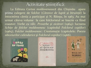 La Editura Cartea moldovenească din Chişinău apare
prima culegere de folclor (Cântece de luptă şi biruinţă) la
întocmirea căreia a participat şi N. Băieşu, în 1963. Au mai
urmat câteva volume la care folcloristul se înscrie ca fiind
coautor: Vorbe cu tâlc. Proverbe şi zicători (1964); lucrarea
Schiţe de folclor moldovenesc (capitolul Folclorul copiilor)
(1965); Folclor moldovenesc: Crestomaţie (capitolele: Poezia
obiceiurilor calendarice şi Folclorul copiilor) (1966).
 