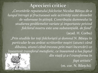 „Cercetările reputatului folclorist Nicolae Băieşu de-a
lungul întregii şi fructuoasei sale activităţi sunt deosebit
de valoroase în ştiinţă. Contribuţia dumnealui la
studierea problemelor variate şi importante privind
folclorul nostru este una substanţială, de fond”
(acad. H. Corbu)
„Prin studiile lor toţi folcloriştii şi domnul N. Băieşu în
particular le-au arătat scriitorilor noştri (atunci când
dibuiau, atunci când treceau prin mari încercări) ce
înseamnă transferul metaforic, ce înseamnă a lua faptul
din viaţă şi a-l transforma în
fapt artistic”
(m. cor. N. Bileţchi)
 