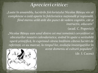 „Luate în ansamblu, lucrările folcloristului Nicolae Băieşu vin să
completeze o cotă aparte în folcloristica naţională şi regională,
fiind mereu utilă atât din punct de vedere cognitiv, cât şi
instructiv, educativ”
(acad. C. Popovici)
„Nicolae Băieşu este unul dintre cei mai temeinici cercetători ai
obiceiurilor noastre calendaristice, având în spate o veritabilă
operă ştiinţifică, în cuprinsul căreia întâlnim câteva lucrări de
referinţă, ce au marcat, la timpul lor, evoluţia investigaţiilor în
acest domeniu al culturii populare”
(dr. I. Cuceu)
 
