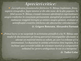  „La explicarea fenomenelor folclorice N. Băieşu împleteşte, firesc,
aspecte etnografice, fapte istorice şi din alte zone, de la alte popoare. În
felul acesta N. Băieşu creează viziunea adevărată şi cuprinzătoare
asupra tradiţiilor în conexiune permanentă, ajungând pe această cale la
realizarea imaginii întregite şi unitare asupra genezei, evoluţiei şi
semnificaţiei creaţiilor folclorice ale obiceiurilor calendaristice”.
dr. Grigore Botezatu, Alexandru Furtună
 „Primul lucru ce ne surprinde în activitatea ştiinţifică a lui N. Băieşu este
modul de documentare pe întreg parcursul investigaţiilor efectuate: a
adunat un material imens ca volum, pe care l-a ordonat şi l-a
sistematizat, l-a depozitat în unităţi arhivistice bine îngrijite, le-a
închinat apoi cercetări solide de orientare istorică şi comparativă
nelăsând loc pentru ambiguitate în tot ce a întreprins”.
dr. Tudor Colac
 