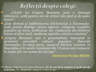  „Cărţile lui Grigore Botezatu sunt o întreagă
bibliotecă, utilă pentru mii de cititori din ţară şi de peste
hotare”.
„Este diversă şi îndeletnicirea folcloristică a Dumnealui,
unde putem distinge câteva aspecte: culegerea creaţiilor
populare pe teren, publicarea lor, traducerea din folclorul
literar al altor etnii, studierea operelor artistice anonime”.
„Grigore Botezatu este o personalitate marcantă în
domeniul cercetării culturii populare. Datorită
Dumnealui, în mare parte, tezaurul folcloric existent în
Basarabia şi în satele româneşti din Ucraina este cunoscut
în multe ţări nu numai din Europa”.1
folcloristul Nicolae BĂIEȘU
1
N. Băieșu, Folcloristul Grigore Botezatu. 80 de ani de la naştere şi 55 de ani de
activitate. În: Akademos. 2009, nr . 1 (12), p. 115.
 
