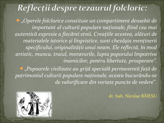 „Operele folclorice constituie un compartiment deosebit de
important al culturii populare naţionale, fiind cea mai
autentică expresie a fiecărei etnii. Creaţiile acestea, alături de
materialele istorice şi lingvistice, sunt chezăşia menţinerii
specificului, originalităţii unui neam. Ele reflectă, în mod
artistic, munca, traiul, moravurile, lupta poporului împotriva
inamicilor, pentru libertate, prosperare”.
„Popoarele civilizate au grijă specială permanentă faţă de
patrimoniul culturii populare naţionale, acesta bucurându-se
de valorificare din variate puncte de vedere”.
dr. hab. Nicolae BĂIEȘU
 