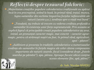  „Majoritatea creaţiilor populare calendaristice tradiţionale au apărut
încă în era precreştină, având la bază, în primul rând, traiul, munca,
lupta oamenilor din vechime împotriva forţelor nefavorabile ale
naturii (secete ş.a.), tendinţa spre o viaţă mai bună”.
 „Totodată, nu trebuie să trecem cu vederea credinţa profundă a
oamenilor în existenţa unor forţe supranaturale. Prin aceasta se
explică faptul că principalele creaţii populare calendaristice au avut,
iniţial, un pronunţat caracter magic, mai concret – caracter agrar-
magic, pentru că strămoşii noştri au fost, în primul rând, agricultori,
apoi – păstori”.
 „Subliniem şi prezenţa în tradiţiile calendaristice a numeroaselor
credinţe ale oamenilor în forţele magice ale celor câteva componente
importante ale naturii: soarele, focul (considerat drept „fratele
soarelui pe pământ”), apa, pâinea. Aproape fiecare obicei conţine
aceste elemente (foc, apă, pâine)”.
dr. hab. Nicolae BĂIEȘU
 