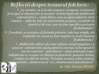 „La români, ca şi la alte popoare europene, conţinutul
principal al obiceiurilor şi textelor verbale legate de sărbătorile
calendaristice – unele dintre care au ajuns până în zilele
noastre – reflectă, într-un mod artistic propriu, condiţiile de
muncă şi de trai, care au fost specifice perioadei
feudalismului”.
„Totodată, accentuăm că formele primare, cele mai simple, ale
tradiţiilor în cauză au luat naştere cu mult înaintea
feudalismului”.
„Rădăcinile adânci ale unor arhaice creaţii populare cu
caracter calendaristic ajung până în cea mai veche epocă în
istoria omenirii – paleoliticul – când strămoşii noştri
îndepărtaţi se ocupau cu vânatul şi pescuitul, posedau limbaj,
credeau în diferite zeităţi. Perioada aceasta a fost numită,
convenţional, „vânătorească” ori „vânătorească-pescărească”.
dr. hab. Nicolae BĂIEȘU
 