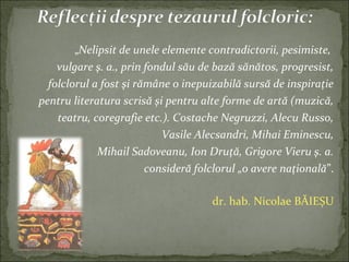 „Nelipsit de unele elemente contradictorii, pesimiste,
vulgare ş. a., prin fondul său de bază sănătos, progresist,
folclorul a fost şi rămâne o inepuizabilă sursă de inspiraţie
pentru literatura scrisă şi pentru alte forme de artă (muzică,
teatru, coregrafie etc.). Costache Negruzzi, Alecu Russo,
Vasile Alecsandri, Mihai Eminescu,
Mihail Sadoveanu, Ion Druţă, Grigore Vieru ş. a.
consideră folclorul „o avere naţională”.
dr. hab. Nicolae BĂIEȘU
 