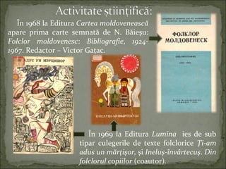 În 1968 la Editura Cartea moldovenească
apare prima carte semnată de N. Băieşu:
Folclor moldovenesc: Bibliografie, 1924-
1967. Redactor – Victor Gaţac.
În 1969 la Editura Lumina ies de sub
tipar culegerile de texte folclorice Ţi-am
adus un mărţişor, şi Ineluş-învârtecuş. Din
folclorul copiilor (coautor).
 