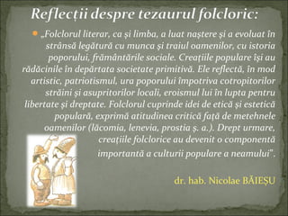 „Folclorul literar, ca şi limba, a luat naştere şi a evoluat în
strânsă legătură cu munca şi traiul oamenilor, cu istoria
poporului, frământările sociale. Creaţiile populare îşi au
rădăcinile în depărtata societate primitivă. Ele reflectă, în mod
artistic, patriotismul, ura poporului împotriva cotropitorilor
străini şi asupritorilor locali, eroismul lui în lupta pentru
libertate şi dreptate. Folclorul cuprinde idei de etică şi estetică
populară, exprimă atitudinea critică faţă de metehnele
oamenilor (lăcomia, lenevia, prostia ş. a.). Drept urmare,
creaţiile folclorice au devenit o componentă
importantă a culturii populare a neamului”.
dr. hab. Nicolae BĂIEȘU
 