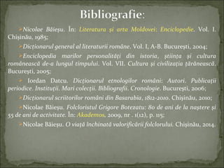 Nicolae Băieșu. În: Literatura și arta Moldovei: Enciclopedie. Vol. I.
Chișinău, 1985;
Dicţionarul general al literaturii române. Vol. I, A-B. Bucureşti, 2004;
Enciclopedia marilor personalităţi din istoria, ştiinţa şi cultura
românească de-a lungul timpului. Vol. VII. Cultura şi civilizaţia ţărănească.
Bucureşti, 2005;
 Iordan Datcu. Dicţionarul etnologilor români: Autori. Publicaţii
periodice. Instituţii. Mari colecţii. Bibliografii. Cronologie. Bucureşti, 2006;
Dicţionarul scriitorilor români din Basarabia, 1812-2010. Chişinău, 2010;
Nicolae Băieșu. Folcloristul Grigore Botezatu: 80 de ani de la naştere şi
55 de ani de activitate. În: Akademos, 2009, nr . 1(12), p. 115;
Nicolae Băieşu. O viaţă închinată valorificării folclorului. Chişinău, 2014.
 
