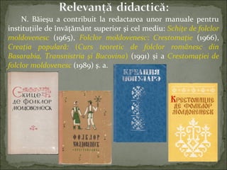 N. Băieşu a contribuit la redactarea unor manuale pentru
instituţiile de învăţământ superior şi cel mediu: Schiţe de folclor
moldovenesc (1965), Folclor moldovenesc: Crestomaţie (1966),
Creaţia populară: (Curs teoretic de folclor românesc din
Basarabia, Transnistria şi Bucovina) (1991) și a Crestomaţiei de
folclor moldovenesc (1989) ş. a.
 