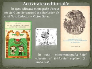 În 1972 editează monografia Poezia
populară moldovenească a obiceiurilor de
Anul Nou. Redactor – Victor Gaţac.
În 1980 - micromonografia Rolul
educativ al folclorului copiilor (în
limba rusă).
 